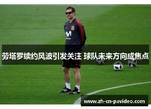 劳塔罗续约风波引发关注 球队未来方向成焦点