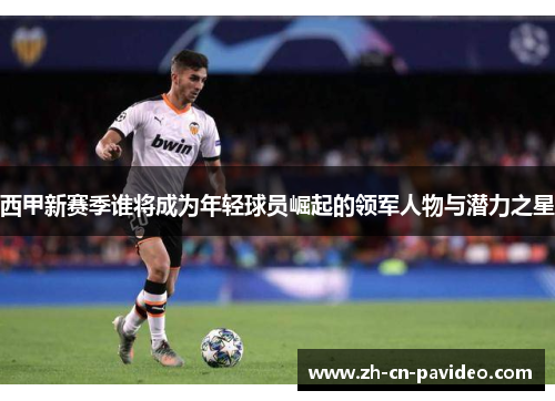 西甲新赛季谁将成为年轻球员崛起的领军人物与潜力之星