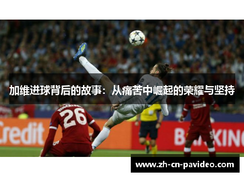 加维进球背后的故事：从痛苦中崛起的荣耀与坚持