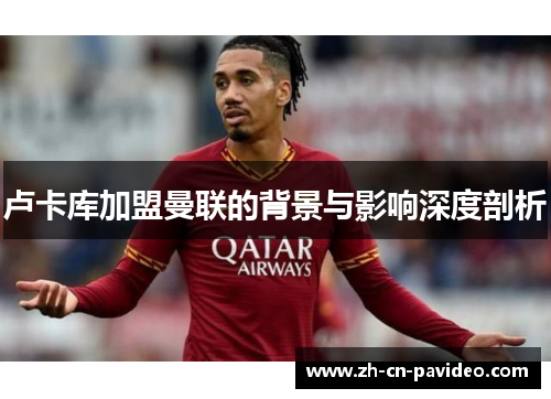 卢卡库加盟曼联的背景与影响深度剖析 卢卡库加盟曼联的背景与影响深度剖析