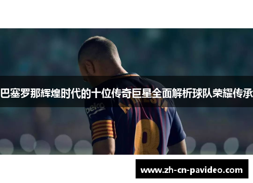 巴塞罗那辉煌时代的十位传奇巨星全面解析球队荣耀传承