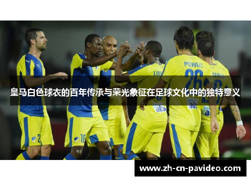 皇马白色球衣的百年传承与荣光象征在足球文化中的独特意义