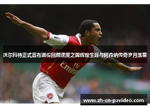 沃尔科特正式宣布退役回顾速度之翼辉煌生涯与阿森纳传奇岁月落幕 沃尔科特正式宣布退役回顾速度之翼辉煌生涯与阿森纳传奇岁月落幕